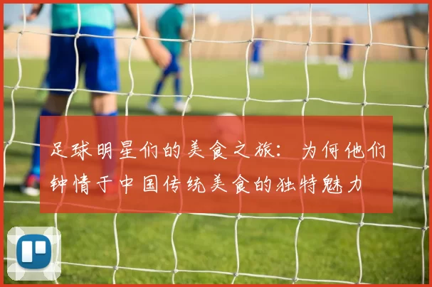 足球明星们的美食之旅：为何他们钟情于中国传统美食的独特魅力