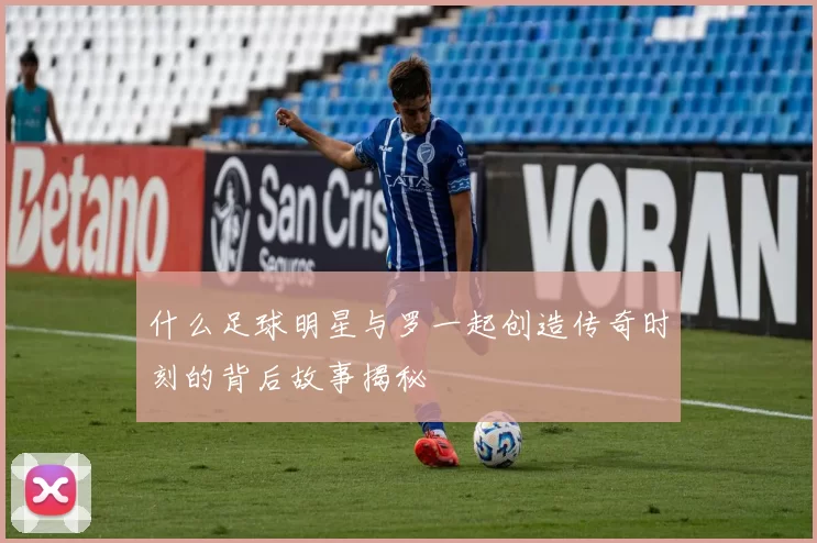 什么足球明星与罗一起创造传奇时刻的背后故事揭秘