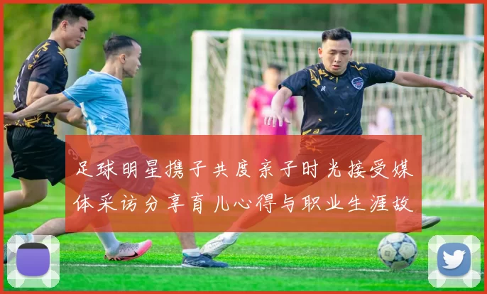 足球明星携子共度亲子时光接受媒体采访分享育儿心得与职业生涯故事
